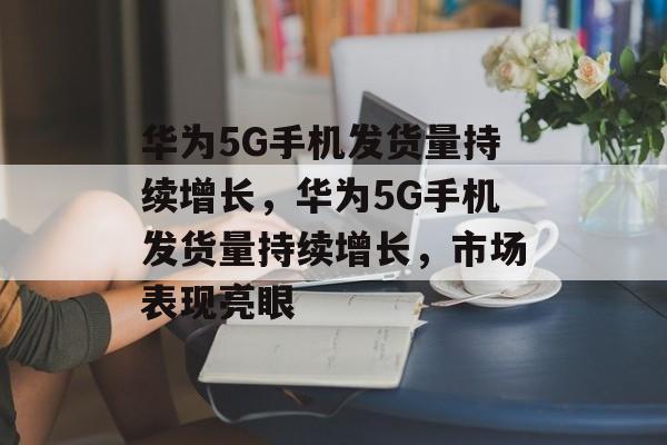 华为5G手机发货量持续增长，华为5G手机发货量持续增长，市场表现亮眼